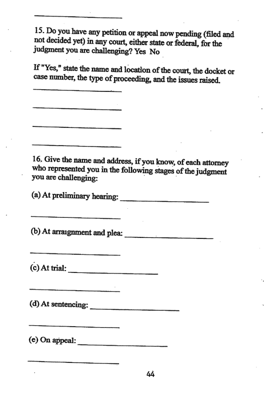 -_— 15. Do you have any petition or appeal now pending (fled and not decided yet) in any cour, either state or federal, for the judgment you are challenging? Yes No If "Yes," state the name and location of the court,the docket o case number, the type of proceeding, and the issues raised. - - 16. Give the name and address, if you know, of each attorney ‘who represented you in the following stages of the judgment you are challenging: () At preliminary hearing: (b) At arraignment and plea: (©) At trial: (d) At sentencing: () On appeal: _—